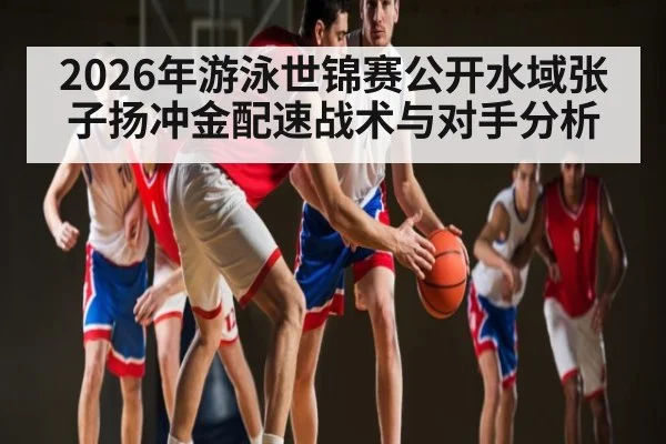 2026年游泳世锦赛公开水域张子扬冲金配速战术与对手分析