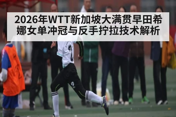2026年WTT新加坡大满贯早田希娜女单冲冠与反手拧拉技术解析